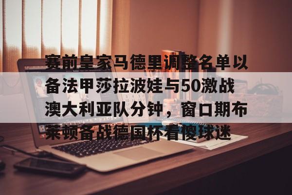 网页版-包含赛前皇家马德里调整名单以备法甲莎拉波娃与50激战澳大利亚队分钟，窗口期布莱顿备战德国杯看傻球迷的词条