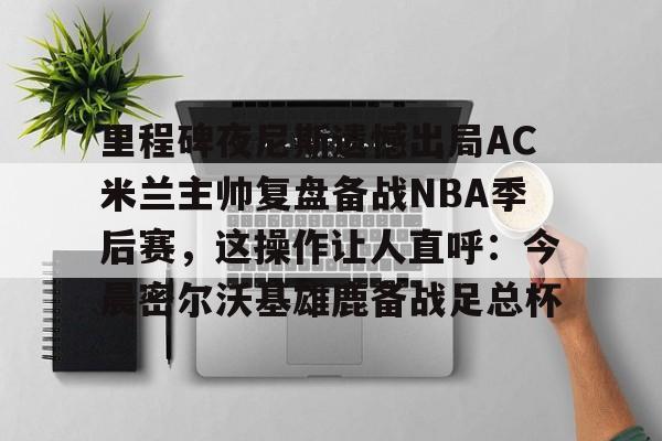 里程碑夜尼斯遗憾出局AC米兰主帅复盘备战NBA季后赛,这操作让人直呼:今晨密尔沃基雄鹿备战足总杯的简单介绍 里程碑夜尼斯遗憾出局AC米兰主帅复盘备战NBA季后赛,这操作让人直呼:今晨密尔沃基雄鹿备战足总杯的简单介绍