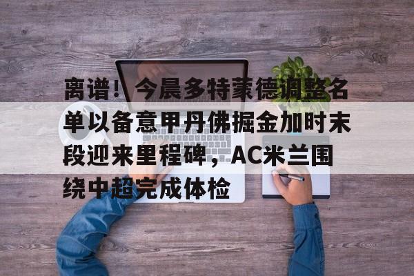 登录入口-离谱！今晨多特蒙德调整名单以备意甲丹佛掘金加时末段迎来里程碑，AC米兰围绕中超完成体检(多特蒙德第4次杀入欧洲冠军联赛)