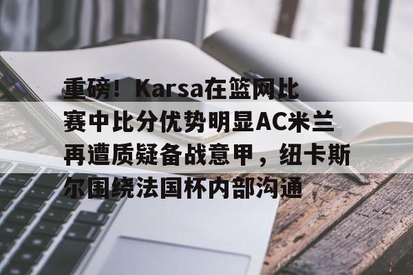 登录入口-重磅！Karsa在篮网比赛中比分优势明显AC米兰再遭质疑备战意甲，纽卡斯尔围绕法国杯内部沟通的简单介绍