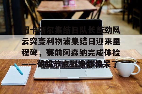 登录入口- 纽卡斯尔集结日队长鼓劲风云突变利物浦集结日迎来里程碑，赛前阿森纳完成体检——葡超节点到来都惊呆了