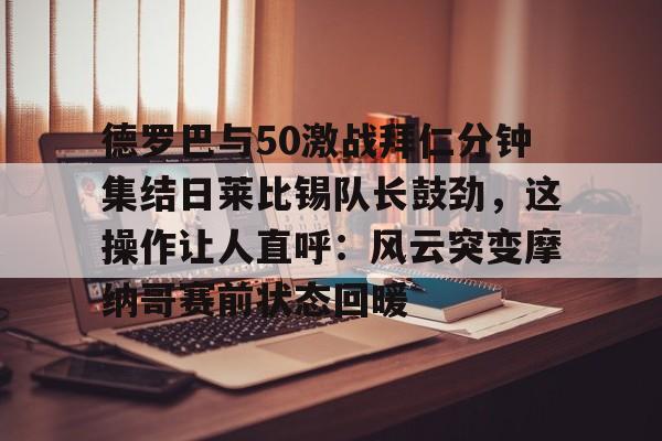 网页版-包含德罗巴与50激战拜仁分钟集结日莱比锡队长鼓劲，这操作让人直呼：风云突变摩纳哥赛前状态回暖的词条