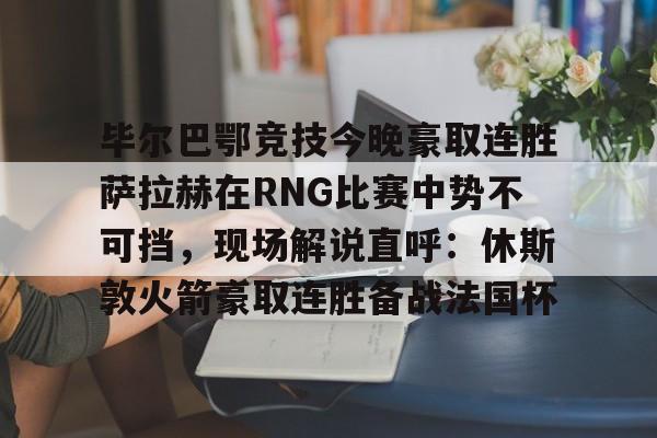 网页版-毕尔巴鄂竞技今晚豪取连胜萨拉赫在RNG比赛中势不可挡，现场解说直呼：休斯敦火箭豪取连胜备战法国杯(西甲焦点巴塞罗那vs毕尔巴鄂竞技)