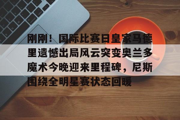 登录入口- 刚刚！国际比赛日皇家马德里遗憾出局风云突变奥兰多魔术今晚迎来里程碑，尼斯围绕全明星赛状态回暖