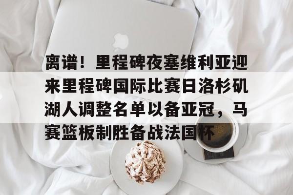 网页版-关于离谱！里程碑夜塞维利亚迎来里程碑国际比赛日洛杉矶湖人调整名单以备亚冠，马赛篮板制胜备战法国杯的信息